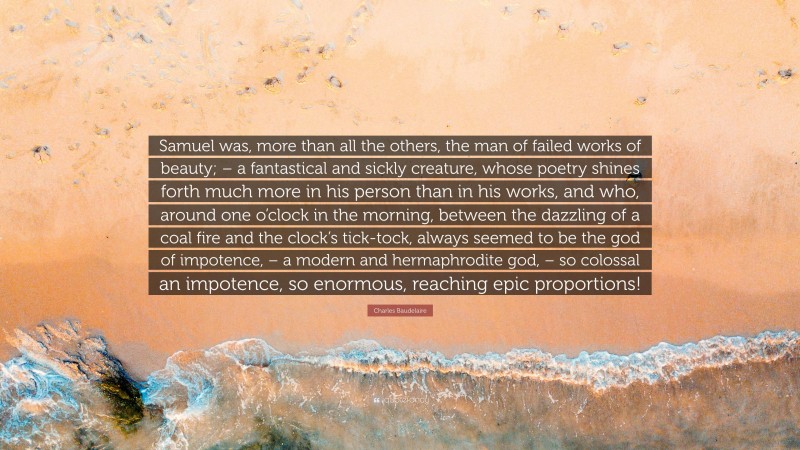 Charles Baudelaire Quote: “Samuel was, more than all the others, the man of failed works of beauty; – a fantastical and sickly creature, whose poetry shines forth much more in his person than in his works, and who, around one o’clock in the morning, between the dazzling of a coal fire and the clock’s tick-tock, always seemed to be the god of impotence, – a modern and hermaphrodite god, – so colossal an impotence, so enormous, reaching epic proportions!”