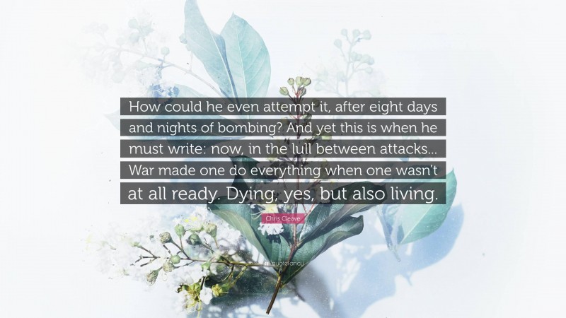 Chris Cleave Quote: “How could he even attempt it, after eight days and nights of bombing? And yet this is when he must write: now, in the lull between attacks... War made one do everything when one wasn’t at all ready. Dying, yes, but also living.”