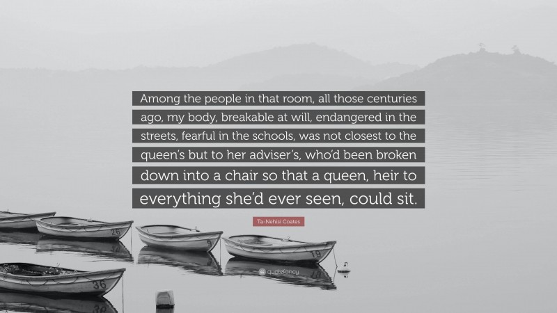 Ta-Nehisi Coates Quote: “Among the people in that room, all those centuries ago, my body, breakable at will, endangered in the streets, fearful in the schools, was not closest to the queen’s but to her adviser’s, who’d been broken down into a chair so that a queen, heir to everything she’d ever seen, could sit.”