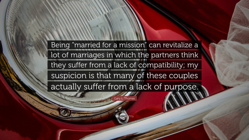 Gary L. Thomas Quote: “Being “married for a mission” can revitalize a lot of marriages in which the partners think they suffer from a lack of compatibility; my suspicion is that many of these couples actually suffer from a lack of purpose.”