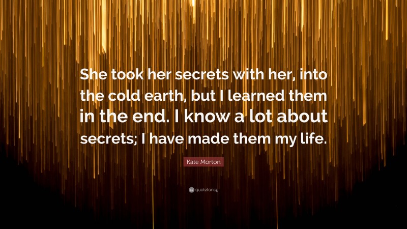 Kate Morton Quote: “She took her secrets with her, into the cold earth, but I learned them in the end. I know a lot about secrets; I have made them my life.”