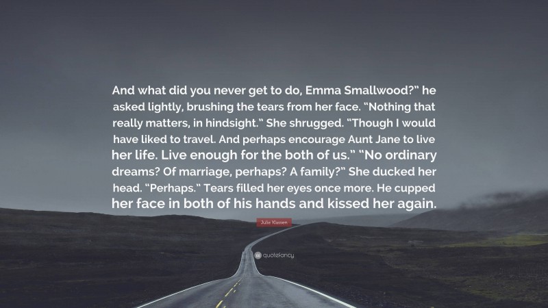 Julie Klassen Quote: “And what did you never get to do, Emma Smallwood?” he asked lightly, brushing the tears from her face. “Nothing that really matters, in hindsight.” She shrugged. “Though I would have liked to travel. And perhaps encourage Aunt Jane to live her life. Live enough for the both of us.” “No ordinary dreams? Of marriage, perhaps? A family?” She ducked her head. “Perhaps.” Tears filled her eyes once more. He cupped her face in both of his hands and kissed her again.”