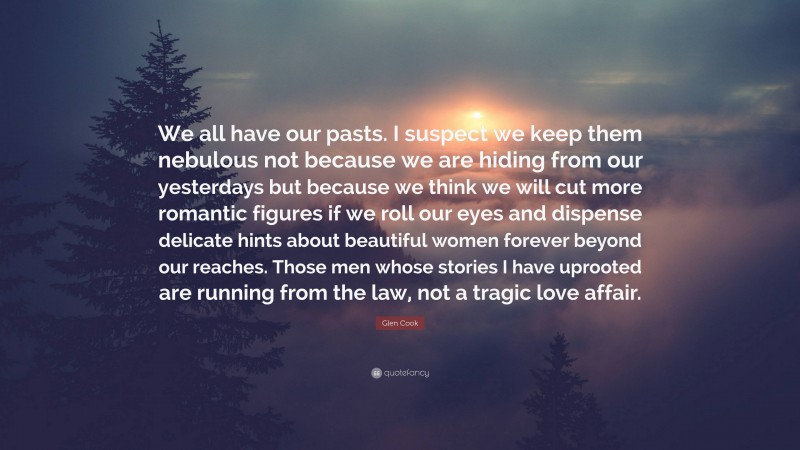 Glen Cook Quote: “We all have our pasts. I suspect we keep them nebulous not because we are hiding from our yesterdays but because we think we will cut more romantic figures if we roll our eyes and dispense delicate hints about beautiful women forever beyond our reaches. Those men whose stories I have uprooted are running from the law, not a tragic love affair.”