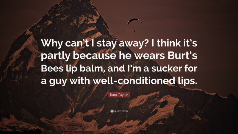 Kara Taylor Quote: “Why can’t I stay away? I think it’s partly because he wears Burt’s Bees lip balm, and I’m a sucker for a guy with well-conditioned lips.”