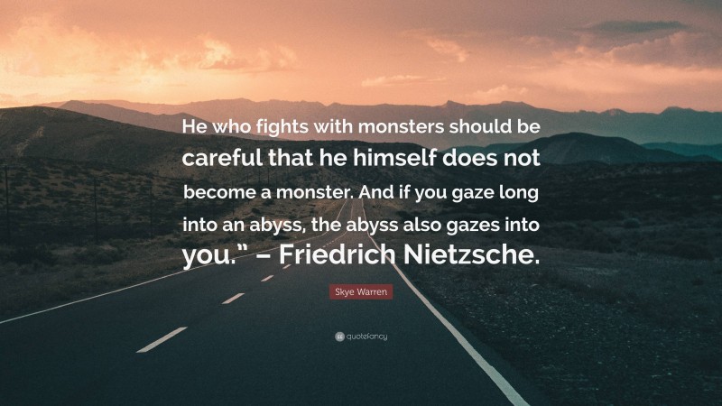Skye Warren Quote: “He who fights with monsters should be careful that he himself does not become a monster. And if you gaze long into an abyss, the abyss also gazes into you.” – Friedrich Nietzsche.”