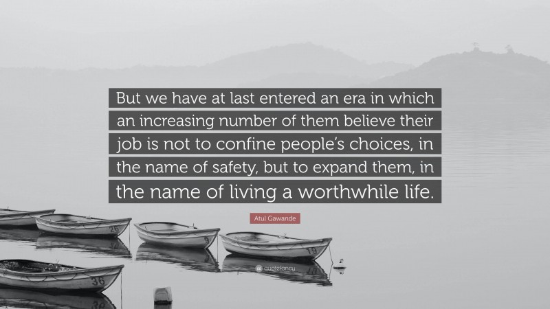 Atul Gawande Quote: “But we have at last entered an era in which an increasing number of them believe their job is not to confine people’s choices, in the name of safety, but to expand them, in the name of living a worthwhile life.”