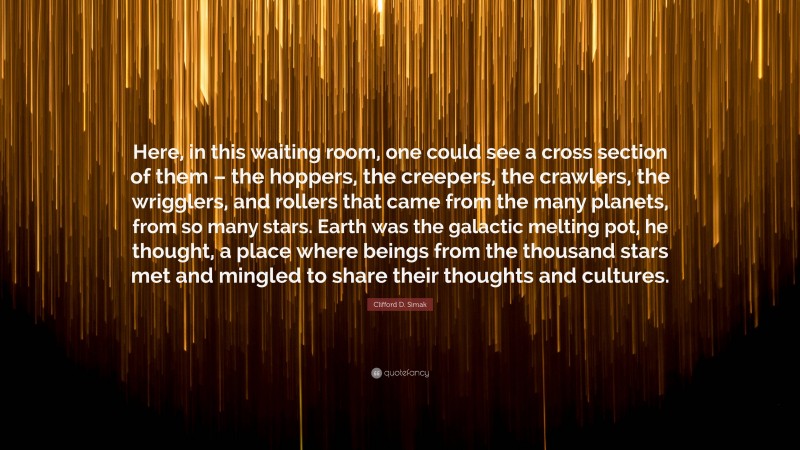 Clifford D. Simak Quote: “Here, in this waiting room, one could see a cross section of them – the hoppers, the creepers, the crawlers, the wrigglers, and rollers that came from the many planets, from so many stars. Earth was the galactic melting pot, he thought, a place where beings from the thousand stars met and mingled to share their thoughts and cultures.”