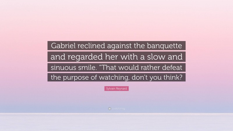 Sylvain Reynard Quote: “Gabriel reclined against the banquette and regarded her with a slow and sinuous smile. “That would rather defeat the purpose of watching, don’t you think?”