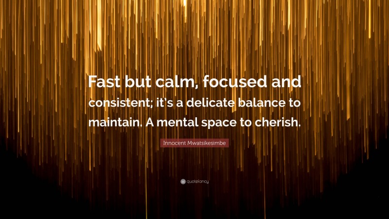 Innocent Mwatsikesimbe Quote: “Fast but calm, focused and consistent; it’s a delicate balance to maintain. A mental space to cherish.”