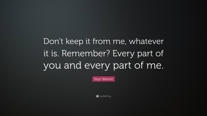 Skye Warren Quote: “Don’t keep it from me, whatever it is. Remember? Every part of you and every part of me.”