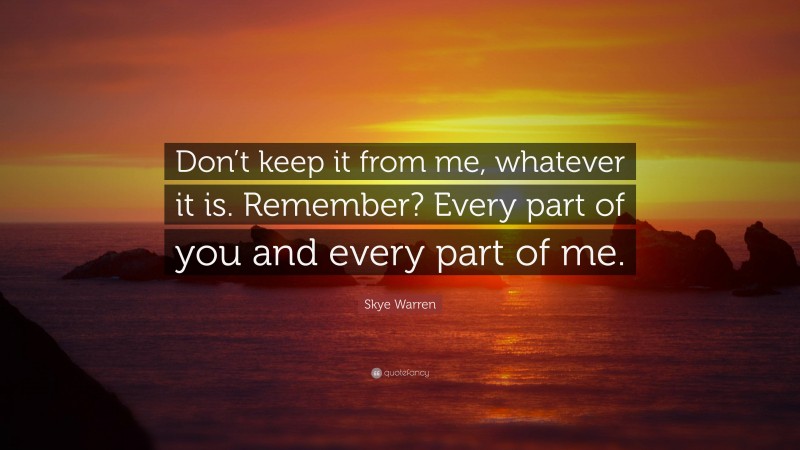 Skye Warren Quote: “Don’t keep it from me, whatever it is. Remember? Every part of you and every part of me.”