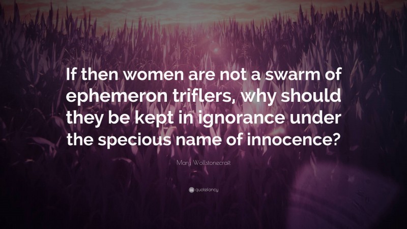 Mary Wollstonecraft Quote: “If then women are not a swarm of ephemeron triflers, why should they be kept in ignorance under the specious name of innocence?”