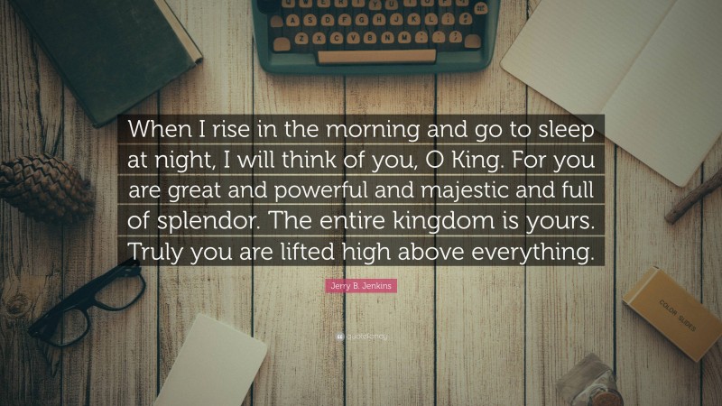 Jerry B. Jenkins Quote: “When I rise in the morning and go to sleep at night, I will think of you, O King. For you are great and powerful and majestic and full of splendor. The entire kingdom is yours. Truly you are lifted high above everything.”