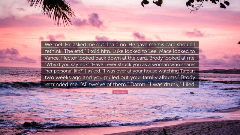 Kristen Ashley Quote: “We met. He asked me out. I said no. He gave me his card should I rethink. The end,” I told him. Luke looked to Lee. Mace looked to Vance. Hector looked back down at the card. Brody looked at me. “Why’d you say no?” “Have I ever struck you as a woman who shares her personal life?” I asked. “I was over at your house watching Tarzan two weeks ago and you pulled out your family albums,” Brody reminded me. “All twelve of them.” Damn. “I was drunk,” I lied.”