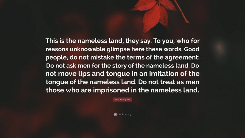 Miyuki Miyabe Quote: “This is the nameless land, they say. To you, who for reasons unknowable glimpse here these words. Good people, do not mistake the terms of the agreement: Do not ask men for the story of the nameless land. Do not move lips and tongue in an imitation of the tongue of the nameless land. Do not treat as men those who are imprisoned in the nameless land.”