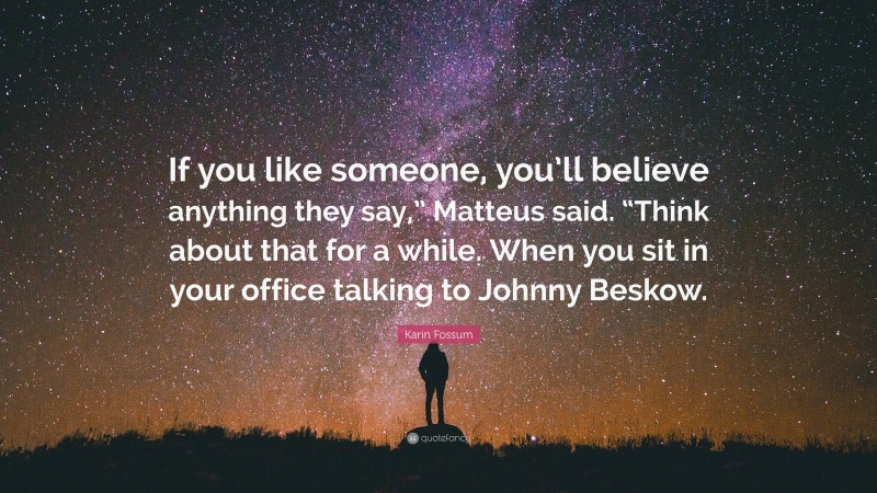 Karin Fossum Quote: “If you like someone, you’ll believe anything they say,” Matteus said. “Think about that for a while. When you sit in your office talking to Johnny Beskow.”