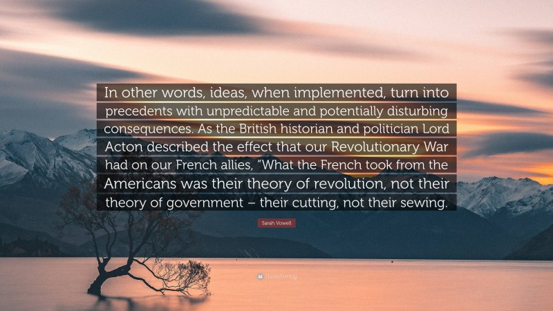 Sarah Vowell Quote: “In other words, ideas, when implemented, turn into precedents with unpredictable and potentially disturbing consequences. As the British historian and politician Lord Acton described the effect that our Revolutionary War had on our French allies, “What the French took from the Americans was their theory of revolution, not their theory of government – their cutting, not their sewing.”