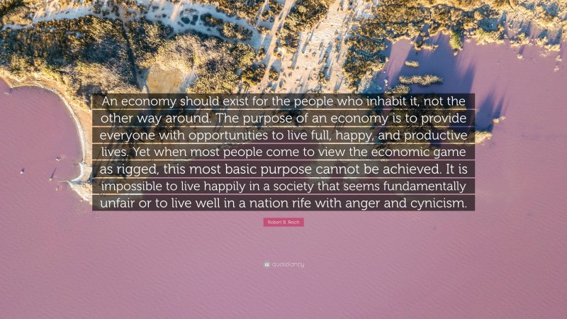 Robert B. Reich Quote: “An economy should exist for the people who inhabit it, not the other way around. The purpose of an economy is to provide everyone with opportunities to live full, happy, and productive lives. Yet when most people come to view the economic game as rigged, this most basic purpose cannot be achieved. It is impossible to live happily in a society that seems fundamentally unfair or to live well in a nation rife with anger and cynicism.”