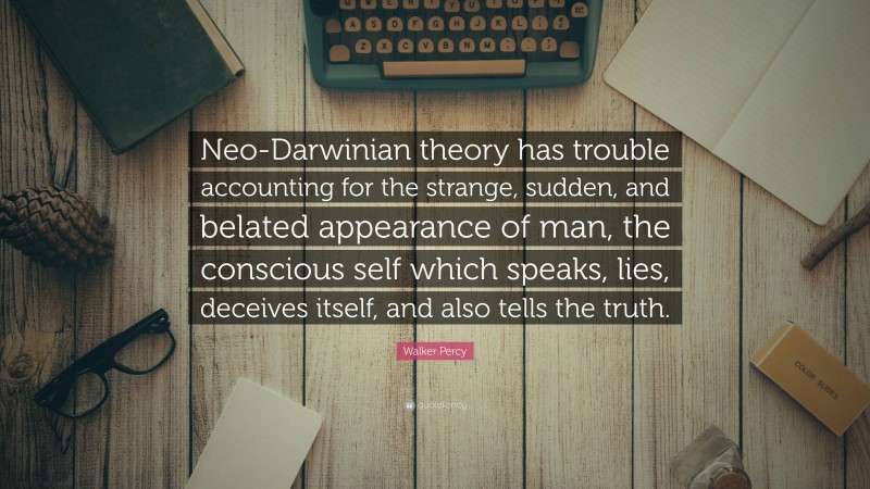 Walker Percy Quote: “Neo-Darwinian theory has trouble accounting for the strange, sudden, and belated appearance of man, the conscious self which speaks, lies, deceives itself, and also tells the truth.”