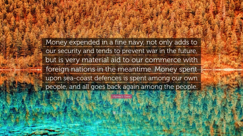 Ulysses S. Grant Quote: “Money expended in a fine navy, not only adds to our security and tends to prevent war in the future, but is very material aid to our commerce with foreign nations in the meantime. Money spent upon sea-coast defences is spent among our own people, and all goes back again among the people.”