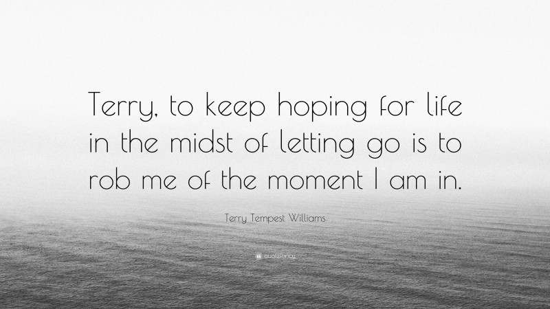 Terry Tempest Williams Quote: “Terry, to keep hoping for life in the midst of letting go is to rob me of the moment I am in.”
