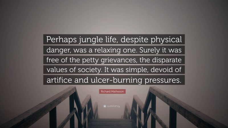 Richard Matheson Quote: “Perhaps jungle life, despite physical danger, was a relaxing one. Surely it was free of the petty grievances, the disparate values of society. It was simple, devoid of artifice and ulcer-burning pressures.”