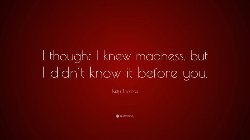 Kitty Thomas Quote: “I thought I knew madness, but I didn’t know it before you.”