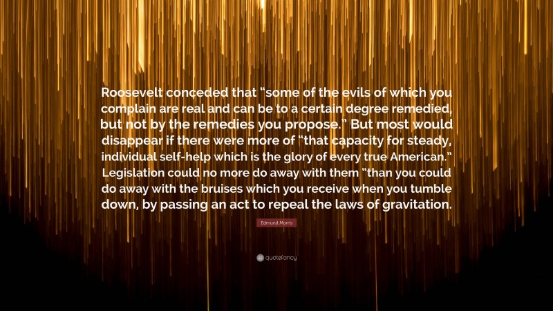 Edmund Morris Quote: “Roosevelt conceded that “some of the evils of which you complain are real and can be to a certain degree remedied, but not by the remedies you propose.” But most would disappear if there were more of “that capacity for steady, individual self-help which is the glory of every true American.” Legislation could no more do away with them “than you could do away with the bruises which you receive when you tumble down, by passing an act to repeal the laws of gravitation.”