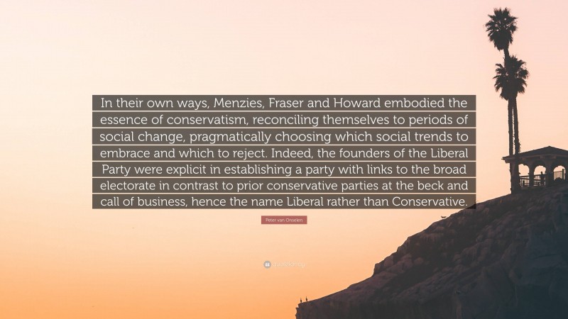 Peter van Onselen Quote: “In their own ways, Menzies, Fraser and Howard embodied the essence of conservatism, reconciling themselves to periods of social change, pragmatically choosing which social trends to embrace and which to reject. Indeed, the founders of the Liberal Party were explicit in establishing a party with links to the broad electorate in contrast to prior conservative parties at the beck and call of business, hence the name Liberal rather than Conservative.”