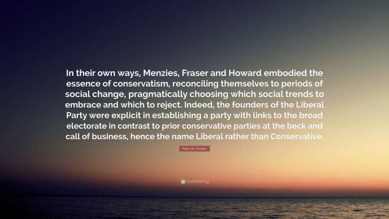 Peter van Onselen Quote: “In their own ways, Menzies, Fraser and Howard embodied the essence of conservatism, reconciling themselves to periods of social change, pragmatically choosing which social trends to embrace and which to reject. Indeed, the founders of the Liberal Party were explicit in establishing a party with links to the broad electorate in contrast to prior conservative parties at the beck and call of business, hence the name Liberal rather than Conservative.”