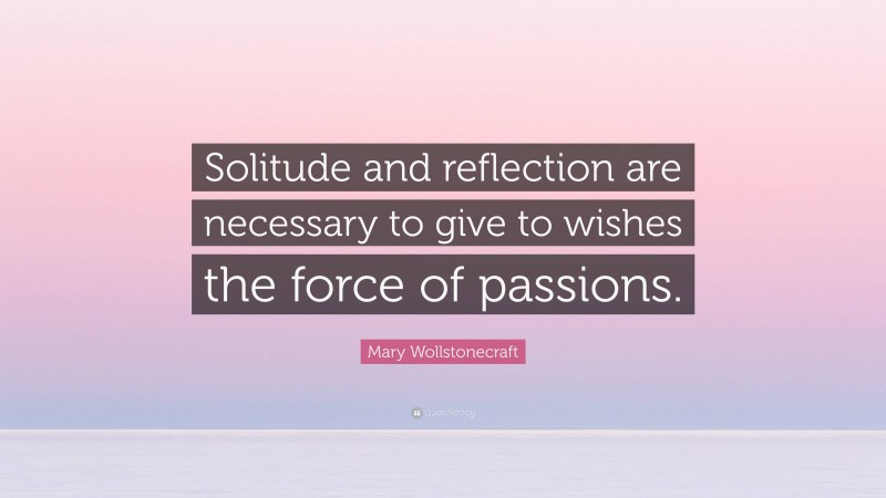 Mary Wollstonecraft Quote: “Solitude and reflection are necessary to give to wishes the force of passions.”