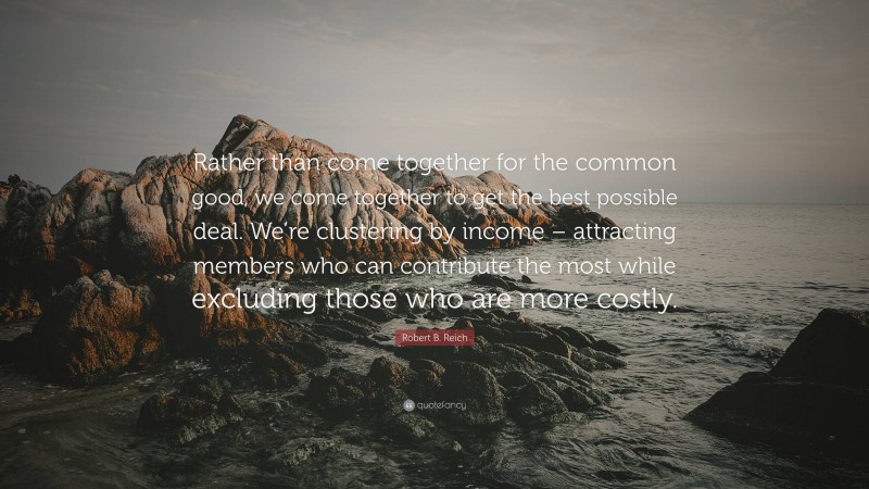 Robert B. Reich Quote: “Rather than come together for the common good, we come together to get the best possible deal. We’re clustering by income – attracting members who can contribute the most while excluding those who are more costly.”