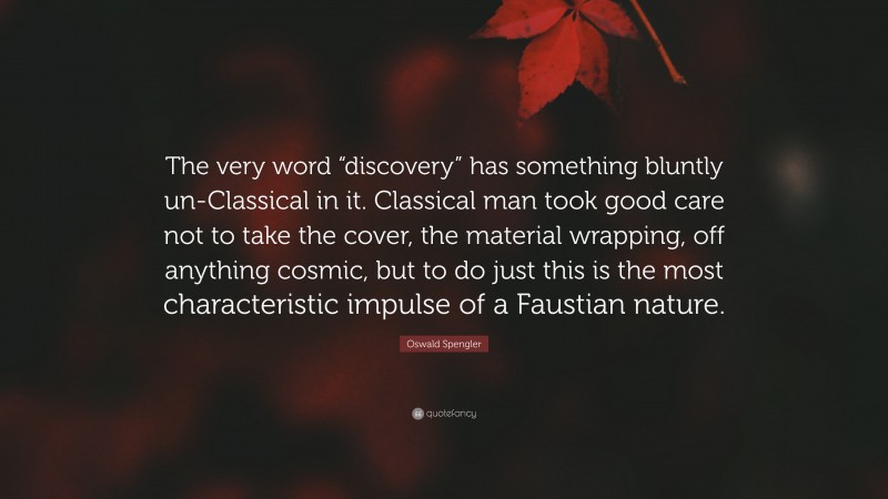 Oswald Spengler Quote: “The very word “discovery” has something bluntly un-Classical in it. Classical man took good care not to take the cover, the material wrapping, off anything cosmic, but to do just this is the most characteristic impulse of a Faustian nature.”