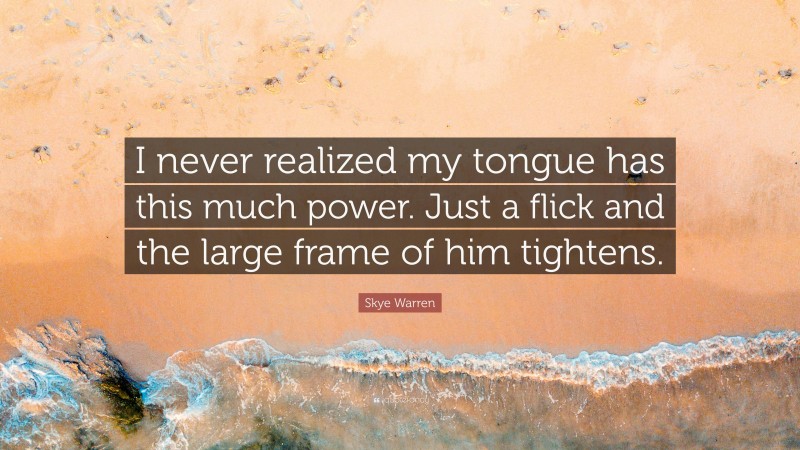 Skye Warren Quote: “I never realized my tongue has this much power. Just a flick and the large frame of him tightens.”