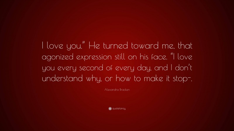 Alexandra Bracken Quote: “I love you.” He turned toward me, that agonized expression still on his face. “I love you every second of every day, and I don’t understand why, or how to make it stop-.”