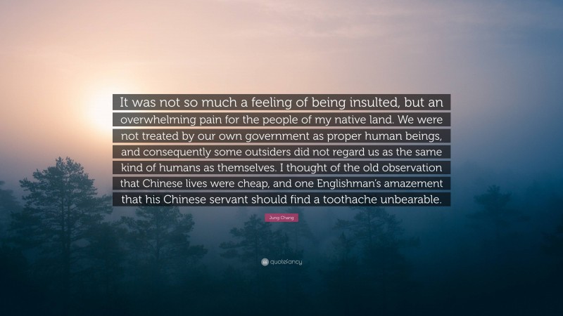 Jung Chang Quote: “It was not so much a feeling of being insulted, but an overwhelming pain for the people of my native land. We were not treated by our own government as proper human beings, and consequently some outsiders did not regard us as the same kind of humans as themselves. I thought of the old observation that Chinese lives were cheap, and one Englishman’s amazement that his Chinese servant should find a toothache unbearable.”