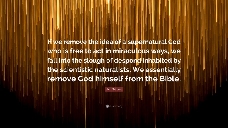 Eric Metaxas Quote: “If we remove the idea of a supernatural God who is free to act in miraculous ways, we fall into the slough of despond inhabited by the scientistic naturalists. We essentially remove God himself from the Bible.”