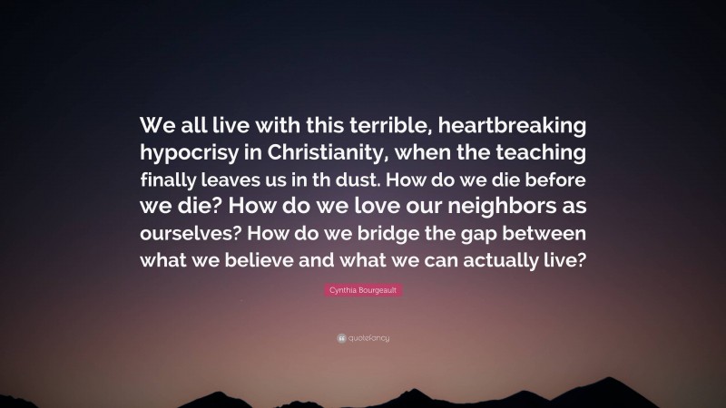 Cynthia Bourgeault Quote: “We all live with this terrible, heartbreaking hypocrisy in Christianity, when the teaching finally leaves us in th dust. How do we die before we die? How do we love our neighbors as ourselves? How do we bridge the gap between what we believe and what we can actually live?”