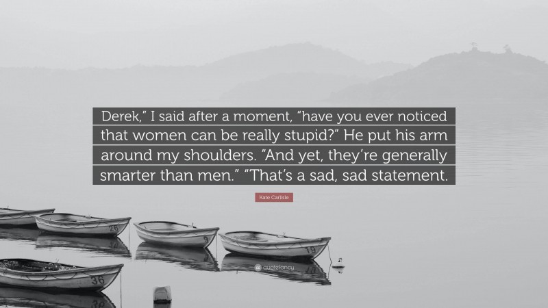 Kate Carlisle Quote: “Derek,” I said after a moment, “have you ever noticed that women can be really stupid?” He put his arm around my shoulders. “And yet, they’re generally smarter than men.” “That’s a sad, sad statement.”