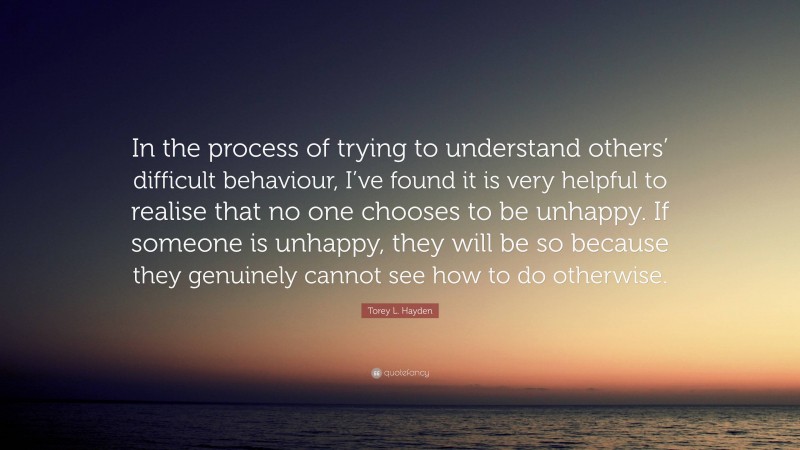 Torey L. Hayden Quote: “In the process of trying to understand others’ difficult behaviour, I’ve found it is very helpful to realise that no one chooses to be unhappy. If someone is unhappy, they will be so because they genuinely cannot see how to do otherwise.”