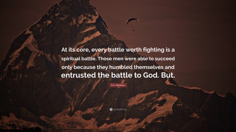 Eric Metaxas Quote: “At its core, every battle worth fighting is a spiritual battle. Those men were able to succeed only because they humbled themselves and entrusted the battle to God. But.”