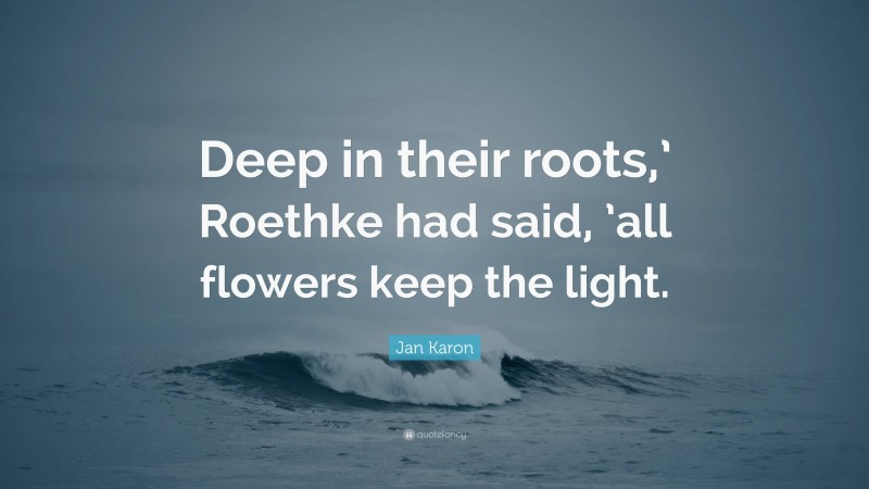 Jan Karon Quote: “Deep in their roots,’ Roethke had said, ’all flowers keep the light.”