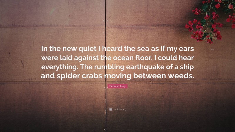 Deborah Levy Quote: “In the new quiet I heard the sea as if my ears were laid against the ocean floor. I could hear everything. The rumbling earthquake of a ship and spider crabs moving between weeds.”
