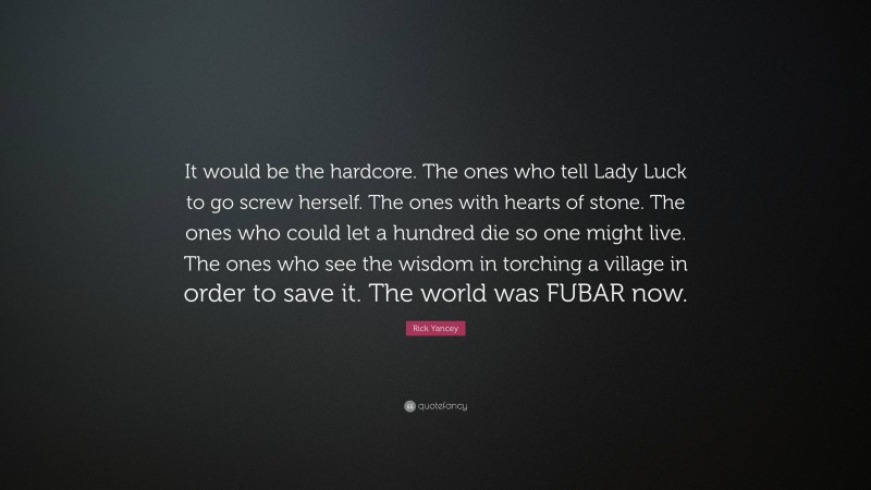 Rick Yancey Quote: “It would be the hardcore. The ones who tell Lady Luck to go screw herself. The ones with hearts of stone. The ones who could let a hundred die so one might live. The ones who see the wisdom in torching a village in order to save it. The world was FUBAR now.”