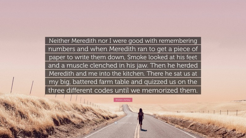 Kristen Ashley Quote: “Neither Meredith nor I were good with remembering numbers and when Meredith ran to get a piece of paper to write them down, Smoke looked at his feet and a muscle clenched in his jaw. Then he herded Meredith and me into the kitchen. There he sat us at my big, battered farm table and quizzed us on the three different codes until we memorized them.”