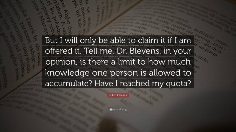 Robin Oliveira Quote: “But I will only be able to claim it if I am offered it. Tell me, Dr. Blevens, in your opinion, is there a limit to how much knowledge one person is allowed to accumulate? Have I reached my quota?”