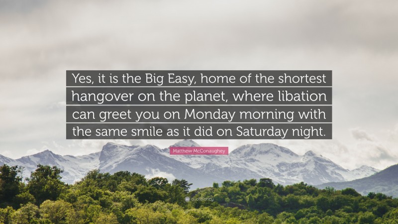 Matthew McConaughey Quote: “Yes, it is the Big Easy, home of the shortest hangover on the planet, where libation can greet you on Monday morning with the same smile as it did on Saturday night.”