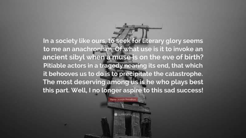 Pierre-Joseph Proudhon Quote: “In a society like ours, to seek for literary glory seems to me an anachronism. Of what use is it to invoke an ancient sibyl when a muse is on the eve of birth? Pitiable actors in a tragedy nearing its end, that which it behooves us to do is to precipitate the catastrophe. The most deserving among us is he who plays best this part. Well, I no longer aspire to this sad success!”