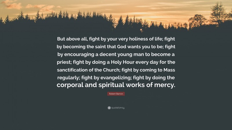 Robert Barron Quote: “But above all, fight by your very holiness of life; fight by becoming the saint that God wants you to be; fight by encouraging a decent young man to become a priest; fight by doing a Holy Hour every day for the sanctification of the Church; fight by coming to Mass regularly; fight by evangelizing; fight by doing the corporal and spiritual works of mercy.”