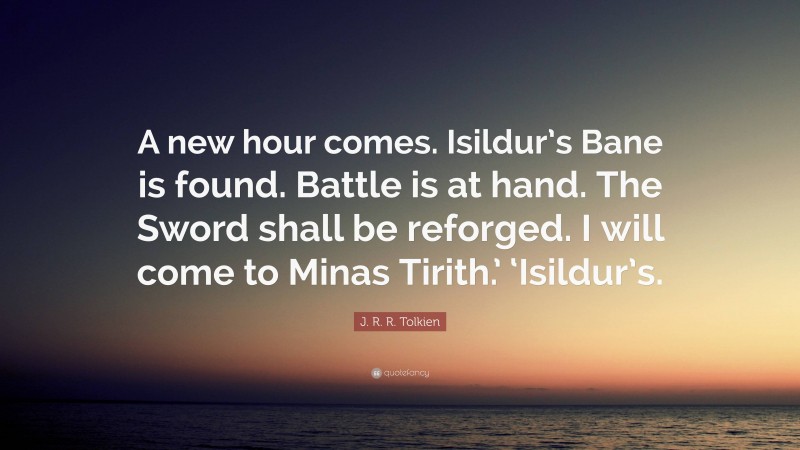 J. R. R. Tolkien Quote: “A new hour comes. Isildur’s Bane is found. Battle is at hand. The Sword shall be reforged. I will come to Minas Tirith.’ ‘Isildur’s.”